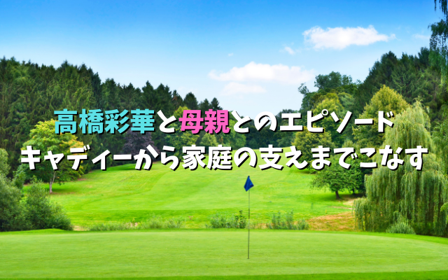 高橋彩華と母親とのエピソード｜キャディーから家庭の支えまでこなす